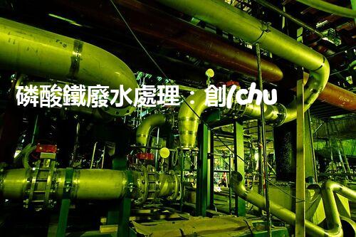 磷酸鐵廢水處理：創(chuàng)新方案解決環(huán)境難題！